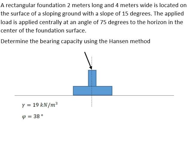 A rectangular foundation 2 meters long and 4 meters wide is located on
the surface of a sloping ground with a slope of 15 degrees. The applied
load is applied centrally at an angle of 75 degrees to the horizon in the
center of the foundation surface.
Determine the bearing capacity using the Hansen method
Y = 19 kN/m³
%3D
P = 38 °
