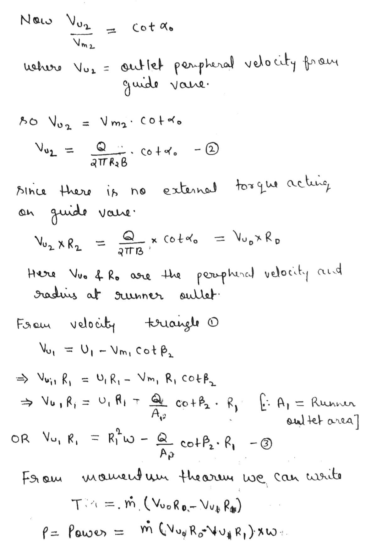 Now Vuz
NOw
Cot do
%3D
Vm2
out let pempheral velocity fram
guide vane.
wehers Vus =
s0 Vuz
= V m2: cotdo
Vuz
cotdo
(2)
%3D
QTT R2 B
since there is no
external
to que acteing
guide
on
Vaue.
Vuz X R2
x Cotd.
= VuoX Ro
Here Vuo f Ro are the perphencel velocity alid
raduis at unner
Qullet.
Faom velocity
triangle O
Vui
= U, - Vm, CotB,
» Vuio Ri
= U, R, - Vm, R, Cotf
%3D
→ Vu , R, = U, R,T Q co +P2: R f: A, = Runner
oul tet area]
OR Vu, R, =
Rw - Q cotP Ri -@
Ap
From
mament um thearem we can writo
Tii =.m.( VuoRo.- Vue Ro)
P= Powes
%D
