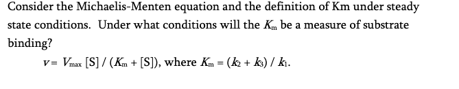 Consider the Michaelis-Menten
equation and the definition of Km under steady
state conditions. Under what conditions will the Km be a measure of substrate
binding?
v= Vmax [S] / (Km + [S]), where Km = (k2 + k3) / k₁.