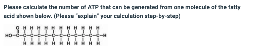 Please calculate the number of ATP that can be generated from one molecule of the fatty
acid shown below. (Please "explain" your calculation step-by-step)
ОНННННННН Н Н Н
ПТТТТТТТТТТI
но-с-с-с-с-с-с-с-с-с-с-с-с-н
| | | | | | | | |..
ННННННННН Н Н