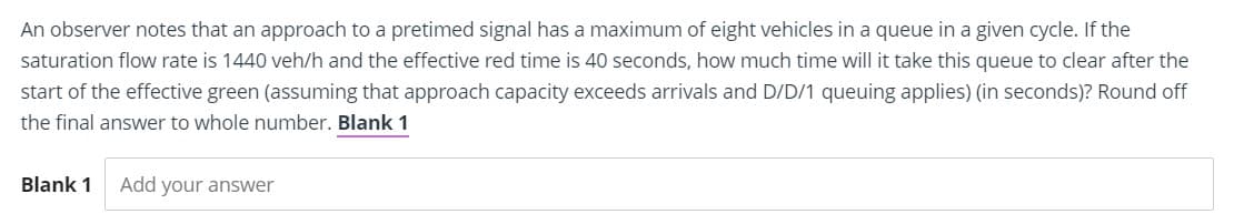 An observer notes that an approach to a pretimed signal has a maximum of eight vehicles in a queue in a given cycle. If the
saturation flow rate is 1440 veh/h and the effective red time is 40 seconds, how much time will it take this queue to clear after the
start of the effective green (assuming that approach capacity exceeds arrivals and D/D/1 queuing applies) (in seconds)? Round off
the final answer to whole number. Blank 1
Blank 1
Add your answer
