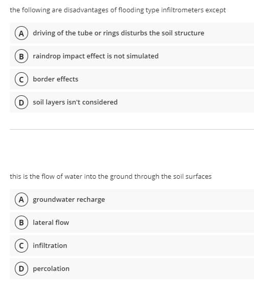 the following are disadvantages of flooding type infiltrometers except
(A) driving of the tube or rings disturbs the soil structure
B raindrop impact effect is not simulated
c) border effects
D soil layers isn't considered
this is the flow of water into the ground through the soil surfaces
(A groundwater recharge
B lateral flow
c) infiltration
D percolation
