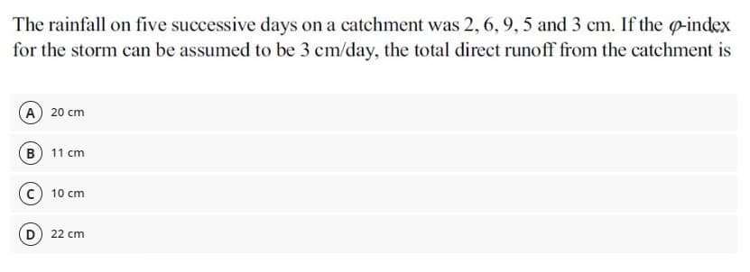 The rainfall on five successive days on a catchment was 2, 6, 9, 5 and 3 cm. If the o-index
for the storm can be assumed to be 3 cm/day, the total direct runoff from the catchment is
(A 20 cm
B 11 cm
10 cm
D
22 cm
