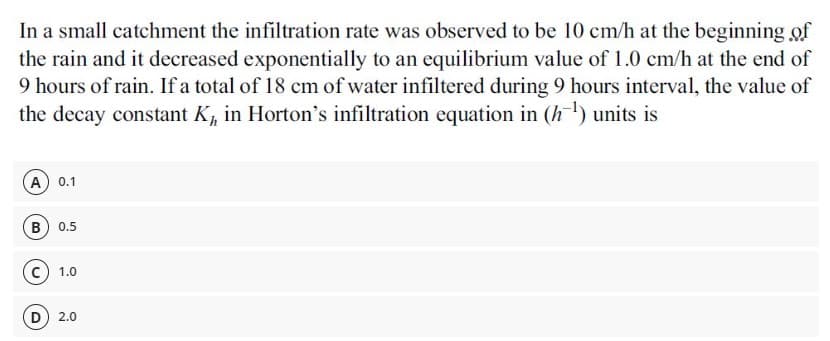 In a small catchment the infiltration rate was observed to be 10 cm/h at the beginning of
the rain and it decreased exponentially to an equilibrium value of 1.0 cm/h at the end of
9 hours of rain. If a total of 18 cm of water infiltered during 9 hours interval, the value of
the decay constant K, in Horton's infiltration equation in (h) units is
A 0.1
B 0.5
c) 1.0
2.0
D.
