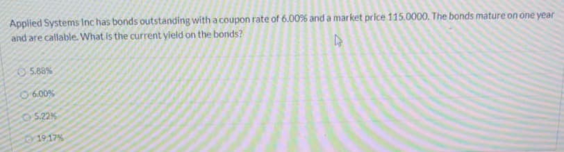 Applied Systems Inc has bonds outstanding with a coupon rate of 6.00% and a market price 115.0000. The bonds mature on one year
and are callable. What is the current yield on the bonds?
O 5.88%
O 6.00%
5.22%
1917%
