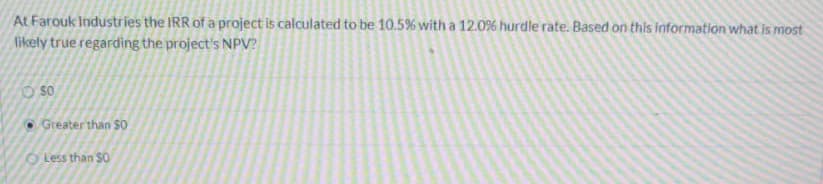 At Farouk Industries the IRR of a project is calculated to be 10.5% with a 12.0% hurdle rate. Based on this Information what is most
likely true regarding the project's NPV?
O so
O Greater than $0
Less than $0
