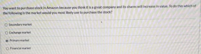 You want to purchase stock in Amazon because you think it is a great company and its shares will increase in value. To do this which of
the following is the market would you most likely use to purchase the stock?
O Secondary market
O Exchange market
O Primary market
O Financial market
