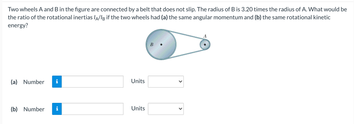 Two wheels A and B in the figure are connected by a belt that does not slip. The radius of B is 3.20 times the radius of A. What would be
the ratio of the rotational inertias lA/lg if the two wheels had (a) the same angular momentum and (b) the same rotational kinetic
energy?
B
(a) Number
i
Units
(b) Number
Units
>
