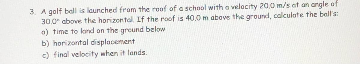 3. A golf ball is launched from the roof of a school with a velocity 20.0 m/s at an angle of
30.0° above the horizontal. If the roof is 40.0 m above the ground, calculate the ball's:
a) time to land on the ground below
b) horizontal displacement
c) final velocity when it lands.
