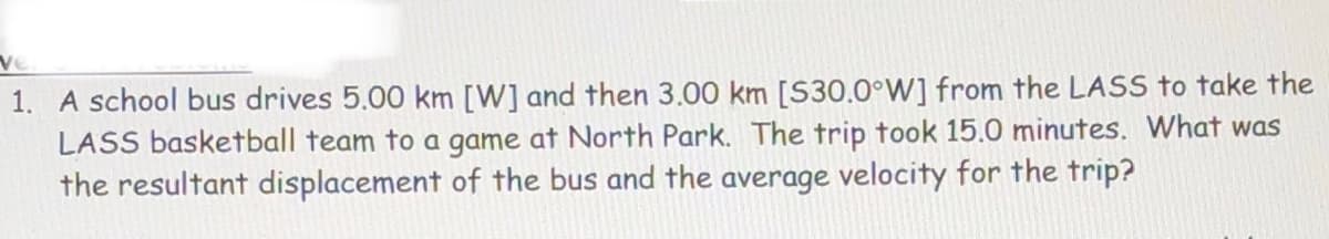 ve
1. A school bus drives 5.00 km [W] and then 3.00 km [S30.0°W] from the LASS to take the
LASS basketball team to a game at North Park. The trip took 15.0 minutes. What was
the resultant displacement of the bus and the average velocity for the trip?
