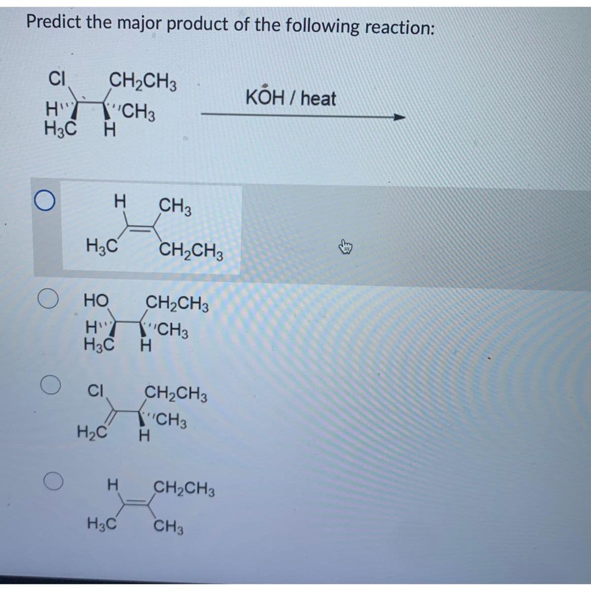 Predict the major product of the following reaction:
CI
H"
H3C H
О но
CH₂CH3
CH3
O
H3C
O Cl
H2C
Н
H
H3C Н
I
CH₂CH3
"CH3
CH3
CH₂CH3
CH₂CH3
CH3
H
CH₂CH3
K
H3C CH3
KOH / heat