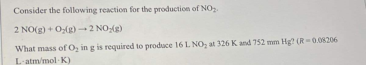 Consider the following reaction for the production of NO2.
-
2 NO(g) + O₂(g) → 2 NO₂(g)
What mass of O₂ in g is required to produce 16 L NO₂ at 326 K and 752 mm Hg? (R = 0.08206
L.atm/mol K)