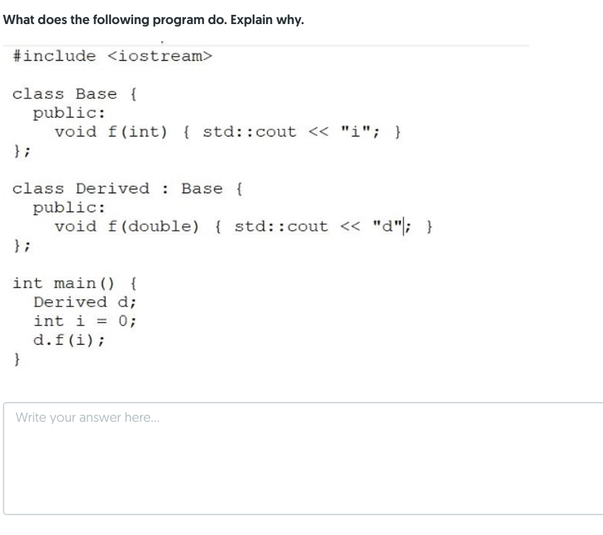 What does the following program do. Explain why.
#include <iostream>
class Base {
public:
void f(int) { std::cout << "i"; }
} ;
class Derived : Base {
public:
void f(double) { std::cout << "d"; }
} ;
int main () {
Derived d;
int i = 0;
d.f(i);
}
Write your answer here.
