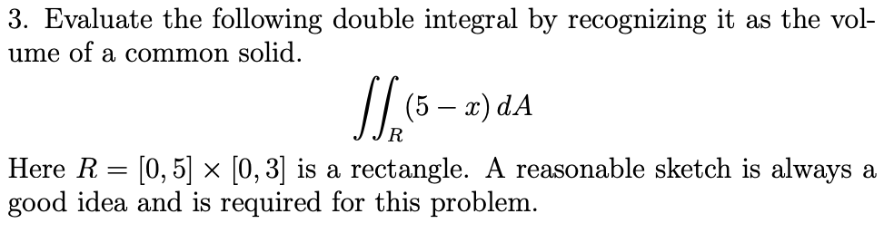 3. Evaluate the following double integral by recognizing it as the vol-
ume of a common solid.
(5 — а) dA
Here R = [0,5] × [0, 3] is a rectangle. A reasonable sketch is always a
good idea and is required for this problem.
