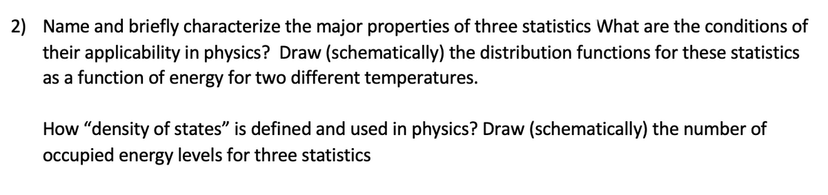 2) Name and briefly characterize the major properties of three statistics What are the conditions of
their applicability in physics? Draw (schematically) the distribution functions for these statistics
as a function of energy for two different temperatures.
How "density of states" is defined and used in physics? Draw (schematically) the number of
occupied energy levels for three statistics
