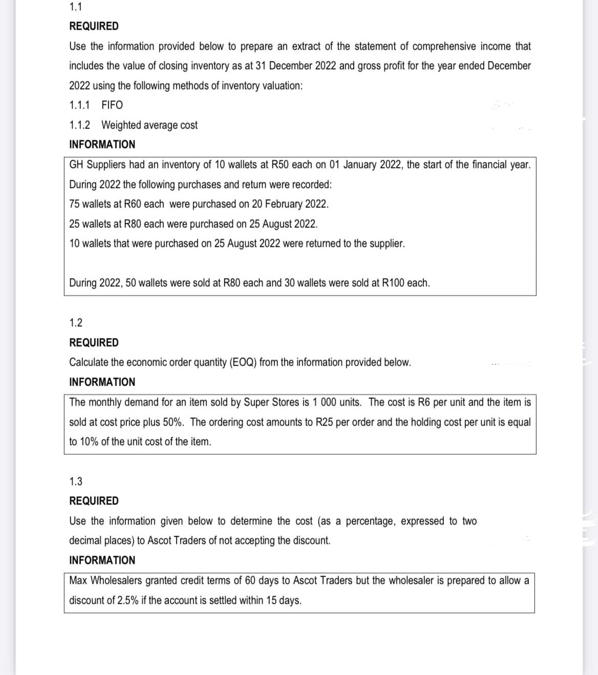 1.1
REQUIRED
Use the information provided below to prepare an extract of the statement of comprehensive income that
includes the value of closing inventory as at 31 December 2022 and gross profit for the year ended December
2022 using the following methods of inventory valuation:
1.1.1 FIFO
1.1.2 Weighted average cost
INFORMATION
GH Suppliers had an inventory of 10 wallets at R50 each on 01 January 2022, the start of the financial year.
During 2022 the following purchases and return were recorded:
75 wallets at R60 each were purchased on 20 February 2022.
25 wallets at R80 each were purchased on 25 August 2022.
10 wallets that were purchased on 25 August 2022 were returned to the supplier.
During 2022, 50 wallets were sold at R80 each and 30 wallets were sold at R100 each.
1.2
REQUIRED
Calculate the economic order quantity (EOQ) from the information provided below.
INFORMATION
The monthly demand for an item sold by Super Stores is 1 000 units. The cost is R6 per unit and the item is
sold at cost price plus 50%. The ordering cost amounts to R25 per order and the holding cost per unit is equal
to 10% of the unit cost of the item.
1.3
REQUIRED
Use the information given below to determine the cost (as a percentage, expressed to two
decimal places) to Ascot Traders of not accepting the discount.
INFORMATION
Max Wholesalers granted credit terms of 60 days to Ascot Traders but the wholesaler is prepared to allow a
discount of 2.5% if the account is settled within 15 days.