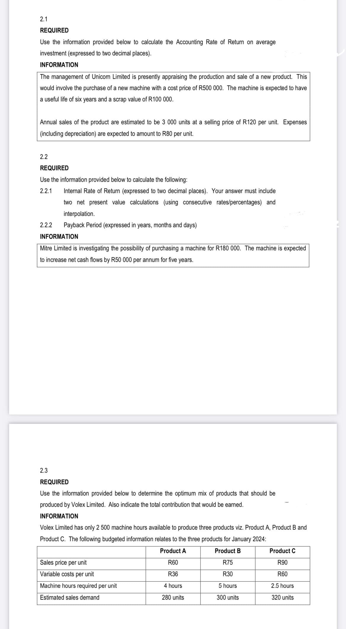 2.1
REQUIRED
Use the information provided below to calculate the Accounting Rate of Return on average
investment (expressed to two decimal places).
INFORMATION
The management of Unicom Limited is presently appraising the production and sale of a new product. This
would involve the purchase of a new machine with a cost price of R500 000. The machine is expected to have
a useful life of six years and a scrap value of R100 000.
Annual sales of the product are estimated to be 3 000 units at a selling price of R120 per unit. Expenses
(including depreciation) are expected to amount to R80 per unit.
2.2
REQUIRED
Use the information provided below to calculate the following:
2.2.1
2.2.2
Internal Rate of Return (expressed to two decimal places). Your answer must include
two net present value calculations (using consecutive rates/percentages) and
interpolation.
Payback Period (expressed in years, months and days)
INFORMATION
Mitre Limited is investigating the possibility of purchasing a machine for R180 000. The machine is expected
to increase net cash flows by R50 000 per annum for five years.
2.3
REQUIRED
Use the information provided below to determine the optimum mix of products that should be
produced by Volex Limited. Also indicate the total contribution that would be earned.
INFORMATION
Volex Limited has only 2 500 machine hours available to produce three products viz. Product A, Product B and
Product C. The following budgeted information relates to the three products for January 2024:
Product A
Product B
R75
R60
R36
R30
5 hours
300 units
Sales price per unit
Variable costs per unit
Machine hours required per unit
Estimated sales demand
4 hours
280 units
Product C
R90
R60
2.5 hours
320 units