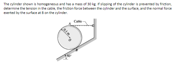 The cylinder shown is homogeneous and has a mass of 30 kg. If slipping of the cylinder is prevented by friction,
determine the tension in the cable, the friction force between the cylinder and the surface, and the normal force
exerted by the surface at B on the cylinder.
Cable
30
0.1 m
