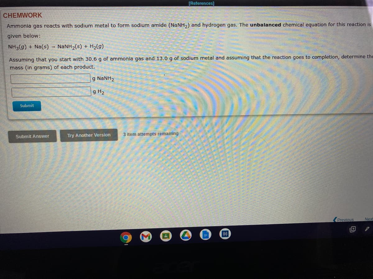 [References]
CHEMWORK
Ammonia gas reacts with sodium metal to form sodium amide (NaNH,) and hydrogen gas. The unbalanced chemical equation for this reaction is
given below:
NH3(g) + Na(s) - NANH2(s) + H2(g)
Assuming that you start with 30.6 g of ammonia gas and 13.0 g of sodium metal and assuming that the reaction goes to completion, determine the
mass (in grams) of each product.
g NaNH2
g H2
Submit
Submit Answer
Try Another Version
3 item attempts remaining
Previous
Next
