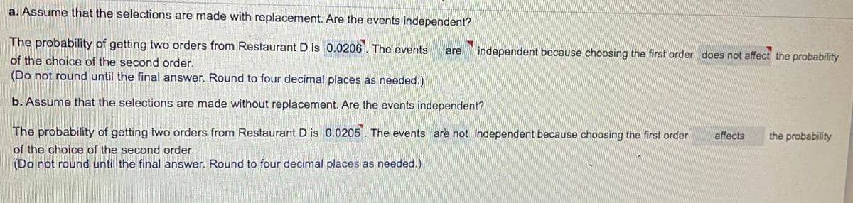 a. Assume that the selections are made with replacement. Are the events independent?
The probability of getting two orders from Restaurant D is 0.0206. The events
are
independent because choosing the first order does not affect the probability
of the choice of the second order.
(Do not round until the final answer. Round to four decimal places as needed.)
b. Assume that the selections are made without replacement. Are the events independent?
The probability of getting two orders from Restaurant D is 0.0205. The events are not independent because choosing the first order
affects
the probability
of the choice of the second order.
(Do not round until the final answer. Round to four decimal places as needed.)
