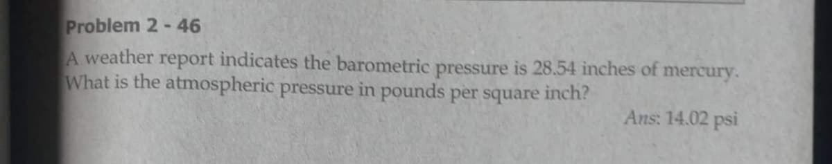 Problem 2-46
A weather report indicates the barometric pressure is 28.54 inches of mercury.
What is the atmospheric pressure in pounds per square inch?
Ans: 14.02 psi
