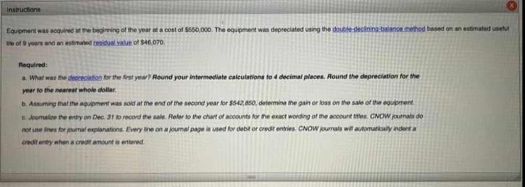 Instructions
Equipment was acquired at the beginning of the year at a cost of $550,000. The equipment was depreciated using the double-declining-balance method based on an estimated useful
life of 9 years and an estimated residual value of $46,070.
Required:
a. What was the depreciation for the first year? Round your intermediate calculations to 4 decimal places. Round the depreciation for the
year to the nearest whole dollar.
b. Assuming that the equipment was sold at the end of the second year for $542,850, determine the gain or loss on the sale of the equipment.
c. Journalize the entry on Dec. 31 to record the sale. Refer to the chart of accounts for the exact wording of the account titles. CNOW journals do
not use lines for journal explanations. Every line on a journal page is used for debit or credit entries. CNOW journals will automatically indent a
credit entry when a credit amount is entered.