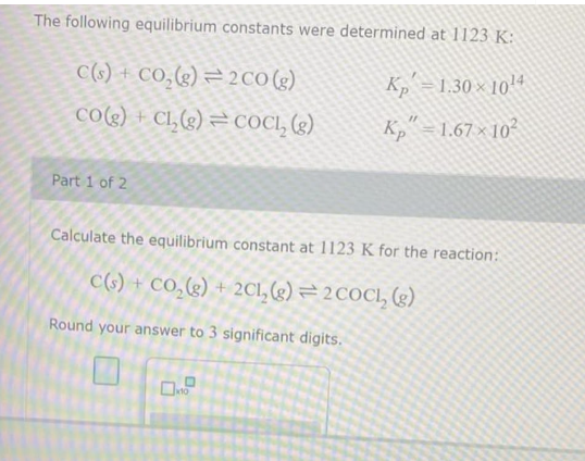 The following equilibrium constants were determined at 1123 K:
C(s) + CO₂(g)
2 CO (g)
K₂=1.30 × 10¹4
11
CO(g) + Cl₂(g)
COCL₂ (g)
Kp = 1.67× 10²
Part 1 of 2
Calculate the equilibrium constant at 1123 K for the reaction:
C(s) + CO₂(g) + 2Cl₂(g) = 2 COCL₂ (g)
Round your answer to 3 significant digits.
0x10