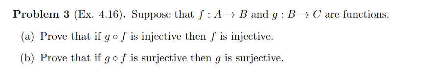 Problem 3 (Ex. 4.16). Suppose that f: A → B and g: B → C are functions.
(a) Prove that if g o f is injective then ƒ is injective.
(b) Prove that if g of is surjective then g is surjective.