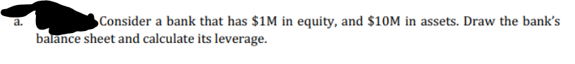 a.
Consider a bank that has $1M in equity, and $10M in assets. Draw the bank's
balance sheet and calculate its leverage.