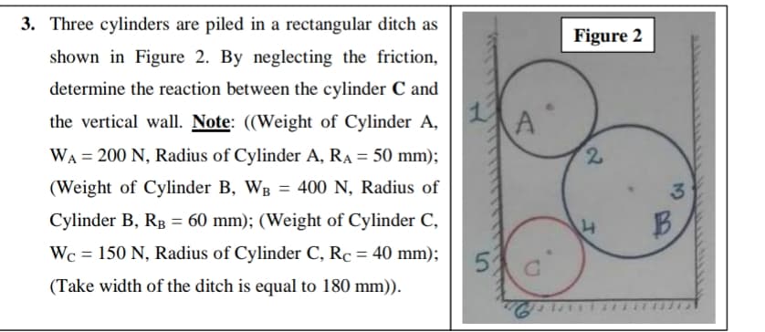 3. Three cylinders are piled in a rectangular ditch as
Figure 2
shown in Figure 2. By neglecting the friction,
determine the reaction between the cylinder C and
the vertical wall. Note: ((Weight of Cylinder A,
WA = 200 N, Radius of Cylinder A, RA = 50 mm);
(Weight of Cylinder B, WB = 400 N, Radius of
Cylinder B, RB = 60 mm); (Weight of Cylinder C,
B.
Wc = 150 N, Radius of Cylinder C, Rc = 40 mm);
%3D
(Take width of the ditch is equal to 180 mm)).
2)
