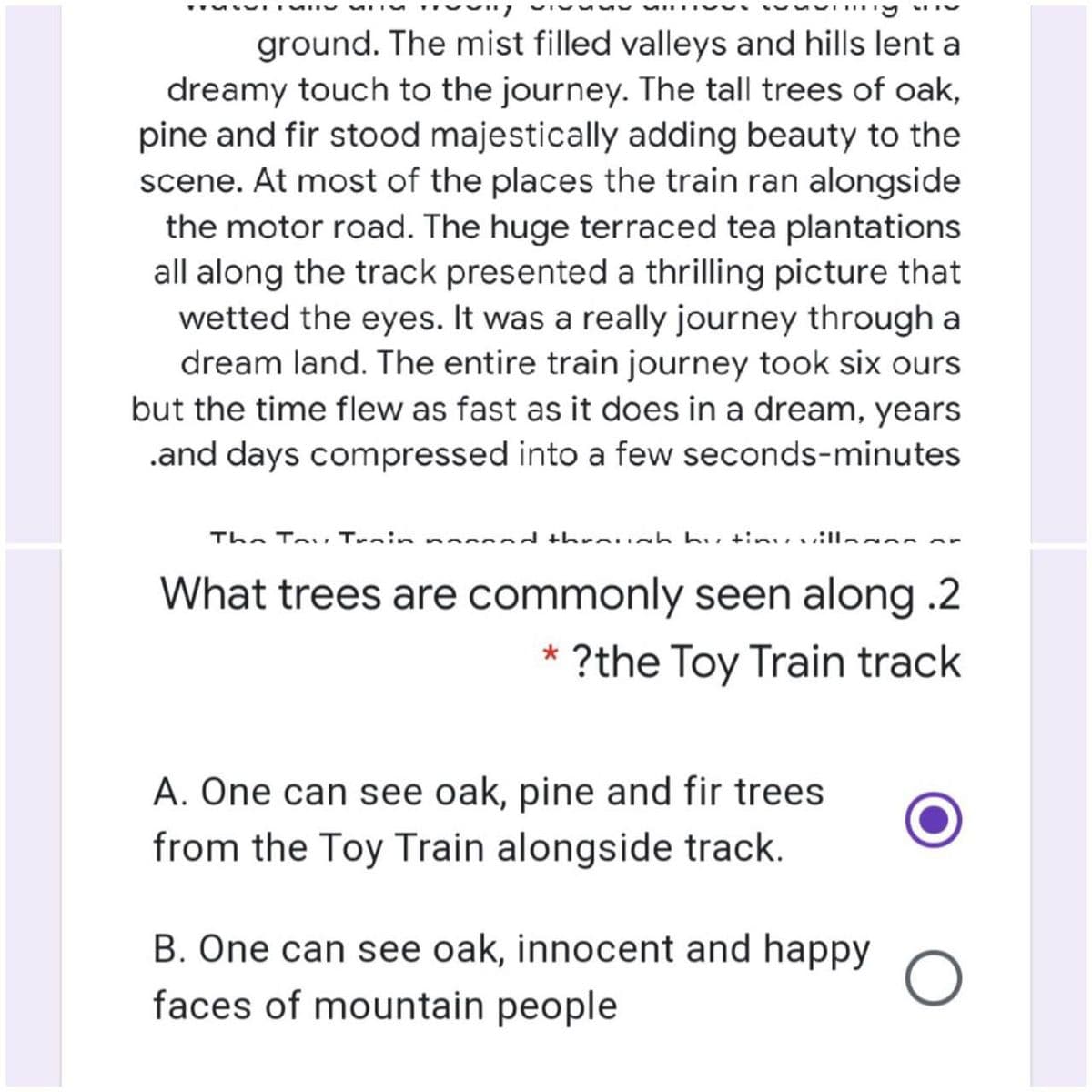 ground. The mist filled valleys and hills lent a
dreamy touch to the journey. The tall trees of oak,
pine and fir stood majestically adding beauty to the
scene. At most of the places the train ran alongside
the motor road. The huge terraced tea plantations
all along the track presented a thrilling picture that
wetted the eyes. It was a really journey through a
dream land. The entire train journey took six ours
but the time flew as fast as it does in a dream, years
.and days compressed into a few seconds-minutes
The To, Train na d threu h hu tinuvilla or
What trees are commonly seen along .2
?the Toy Train track
A. One can see oak, pine and fir trees
from the Toy Train alongside track.
B. One can see oak, innocent and happy
faces of mountain people
