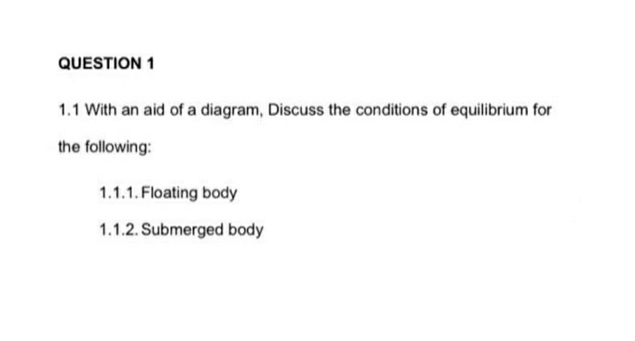 QUESTION 1
1.1 With an aid of a diagram, Discuss the conditions of equilibrium for
the following:
1.1.1. Floating body
1.1.2. Submerged body
