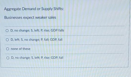 Aggregate Demand or Supply Shifts:
Businesses expect weaker sales
O D, no change; S, left; P, rise; GDP falls
O D, left; S, no change; P, fall; GDP, fall
O none of these
O D, no change; S, left; P, rise; GDP, fall
