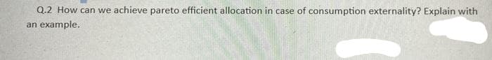 Q.2 How can we achieve pareto efficient allocation in case of consumption externality? Explain with
an example.
