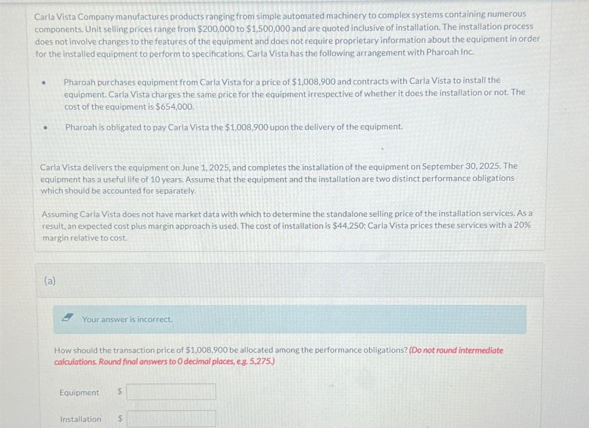 Carla Vista Company manufactures products ranging from simple automated machinery to complex systems containing numerous
components. Unit selling prices range from $200,000 to $1,500,000 and are quoted inclusive of installation. The installation process
does not involve changes to the features of the equipment and does not require proprietary information about the equipment in order
for the installed equipment to perform to specifications. Carla Vista has the following arrangement with Pharoah Inc.
●
Pharoah purchases equipment from Carla Vista for a price of $1,008,900 and contracts with Carla Vista to install the
equipment. Carla Vista charges the same price for the equipment irrespective of whether it does the installation or not. The
cost of the equipment is $654,000.
Pharoah is obligated to pay Carla Vista the $1,008,900 upon the delivery of the equipment.
Carla Vista delivers the equipment on June 1, 2025, and completes the installation of the equipment on September 30, 2025. The
equipment has a useful life of 10 years. Assume that the equipment and the installation are two distinct performance obligations
which should be accounted for separately.
Assuming Carla Vista does not have market data with which to determine the standalone selling price of the installation services. As a
result, an expected cost plus margin approach is used. The cost of installation is $44,250; Carla Vista prices these services with a 20%
margin relative to cost.
(a)
Your answer is incorrect.
How should the transaction price of $1,008,900 be allocated among the performance obligations? (Do not round intermediate
calculations. Round final answers to 0 decimal places, e.g. 5,275.)
Equipment $
Installation $