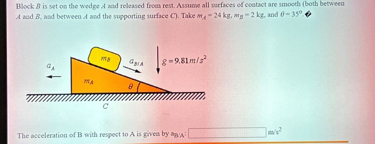 Block B is set on the wedge A and released from rest. Assume all surfaces of contact are smooth (both between
A and B, and between A and the supporting surface C). Take m = 24 kg, mg = 2 kg, and 0=35°.
aA
MA
MB
C
ORIA
8=9.81m/s²
The acceleration of B with respect to A is given by aB/A:
m/s²