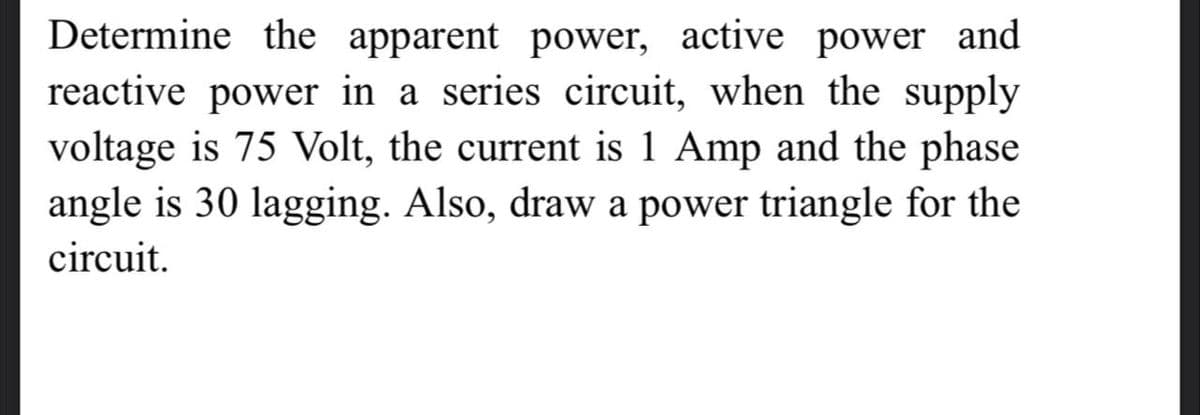 Determine the apparent power, active power and
reactive power in a series circuit, when the supply
voltage is 75 Volt, the current is 1 Amp and the phase
angle is 30 lagging. Also, draw a power triangle for the
circuit.