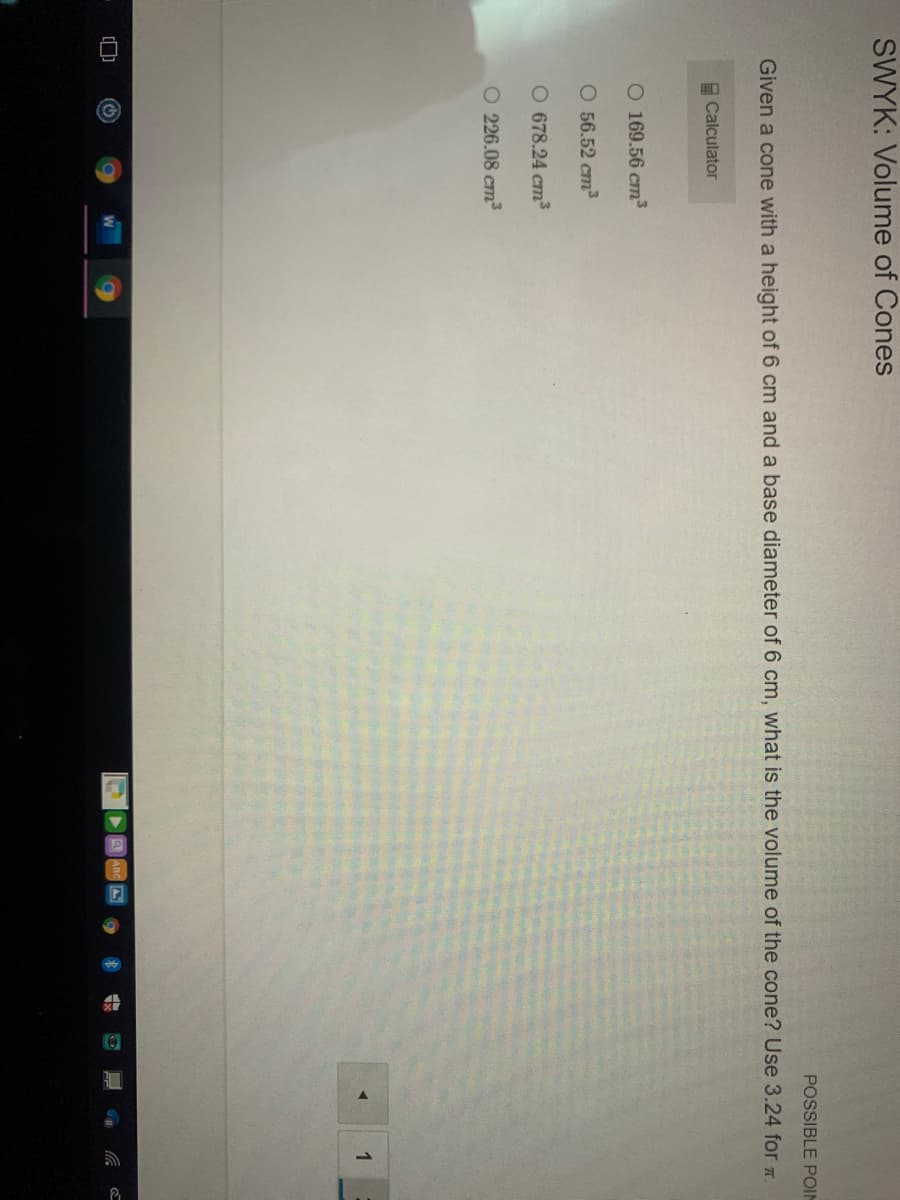 ## SWYK: Volume of Cones

### Problem Statement:
**Given a cone with a height of 6 cm and a base diameter of 6 cm, what is the volume of the cone?**  
Use 3.24 for \(\pi\).

### Multiple Choice Options:
- \( 226.08 \, \text{cm}^3 \)
- \( 678.24 \, \text{cm}^3 \)
- \( 565.2 \, \text{cm}^3 \)
- \( 160.56 \, \text{cm}^3 \)

### Notes:
- A calculator is available for use.

### Calculation:
To find the volume of a cone, we use the formula:
\[ V = \frac{1}{3} \pi r^2 h \]

1. **Determine the radius:**  
   The diameter is 6 cm, so the radius \( r \) is half of that, which is
   \[ r = \frac{6 \, \text{cm}}{2} = 3 \, \text{cm} \]

2. **Height of the cone:**  
   Given \( h = 6 \, \text{cm} \)

3. **Insertion into the formula:**
   \[ V = \frac{1}{3} \times 3.24 \times (3 \, \text{cm})^2 \times 6 \, \text{cm} \]
   \[ V = \frac{1}{3} \times 3.24 \times 9 \, \text{cm}^2 \times 6 \, \text{cm} \]
   \[ V = \frac{1}{3} \times 3.24 \times 54 \, \text{cm}^3 \]
   \[ V = \frac{1}{3} \times 174.96 \, \text{cm}^3 \]
   \[ V = 58.32 \, \text{cm}^3 \]

**None of the provided options match this result, thus it's possible that:
1. There is a keying error in either the problem statement or the provided choices.
2. The given value for \(\pi\) should be reconsidered.
**/
