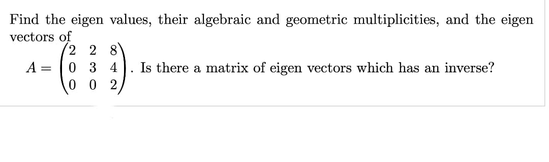 Find the eigen values, their algebraic and geometric multiplicities, and the eigen
vectors of
Zm
2 2 8
A = 03 4 Is there a matrix of eigen vectors which has an inverse?
0 02
.