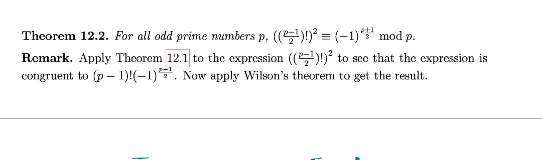 Theorem 12.2. For all odd prime numbers p, ((²¹)!)² = (−1)²+¹ mod p.
Remark. Apply Theorem 12.1 to the expression ((²¹)!)² to see that the expression is
congruent to (p-1)!(-1). Now apply Wilson's theorem to get the result.