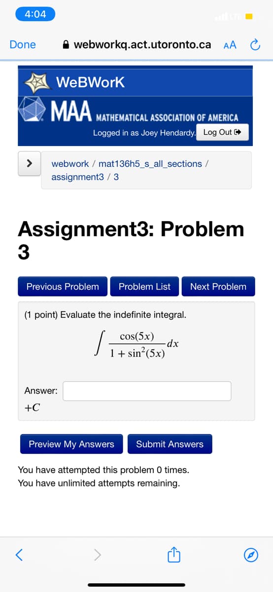 4:04
Done
A webworkq.act.utoronto.ca AA
WeBWork
MAA
MATHEMATICAL ASSOCIATION OF AMERICA
Logged in as Joey Hendardy. Log Out
>
webwork / mat136h5_s_all_sections /
assignment3 / 3
Assignment3: Problem
3
Previous Problem
Problem List
Next Problem
(1 point) Evaluate the indefinite integral.
cos(5x)
-dx
1+ sin?(5x)
Answer:
+C
Preview My Answers
Submit Answers
You have attempted this problem 0 times.
You have unlimited attempts remaining.
