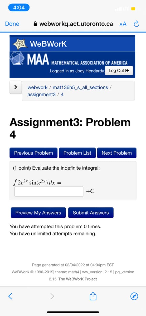 4:04
Done
A webworkq.act.utoronto.ca AA C
WeBWork
MAA
MATHEMATICAL ASSOCIATION OF AMERICA
Logged in as Joey Hendardy. Log Out
>
webwork / mat136h5_s_all_sections /
assignment3 / 4
Assignment3: Problem
4
Previous Problem
Problem List
Next Problem
(1 point) Evaluate the indefinite integral:
S 2% sin(e²*) dx =
+C
Preview My Answers
Submit Answers
You have attempted this problem 0 times.
You have unlimited attempts remaining.
Page generated at 02/04/2022 at 04:04pm EST
WeBWork © 1996-2019| theme: math4 | ww_version: 2.15 | pg_version
2.15| The WeBWork Project
