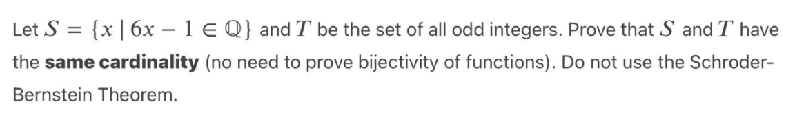 Let S = {x| 6x – 1 E Q} and T be the set of all odd integers. Prove that S and T have
the same cardinality (no need to prove bijectivity of functions). Do not use the Schroder-
Bernstein Theorem.

