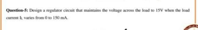 Question-5: Design a regulator circuit that maintains the voltage across the load to 15V when the load
current varies from 0 to 150 mA.
