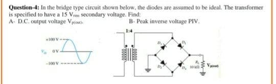 Question-4: In the bridge type circuit shown below, the diodes are assumed to be ideal. The transformer
is specified to have a 15 Vems secondary voltage. Find:
A- D.C. output voltage Vpco
B- Peak inverse voltage PIV.
1:4
+100 V
. ov
-100 V
