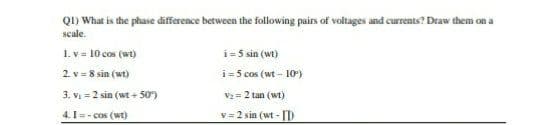 Q1) What is the phase difference between the following pairs of voltages and currents? Draw them on a
scale.
1. v = 10 cos (wt)
i=5 sin (wt)
2 v = 8 sin (wt)
i=5 cos (wt - 10)
3. Vi = 2 sin (wt + 50)
V2= 2 tan (wt)
4.I=- cos (wt)
v = 2 sin (wt - [D
