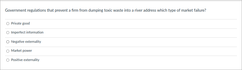 Government regulations that prevent a firm from dumping toxic waste into a river address which type of market failure?
Private good
O Imperfect information
O Negative externality
Market power
Positive externality
