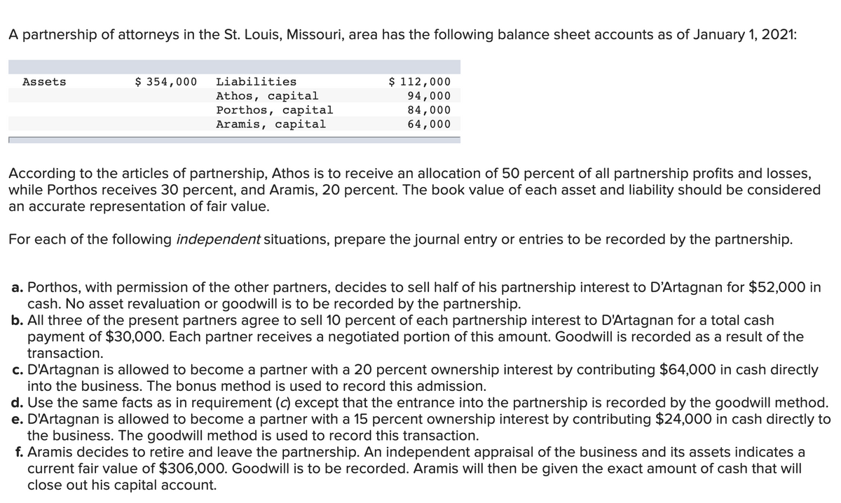 A partnership of attorneys in the St. Louis, Missouri, area has the following balance sheet accounts as of January 1, 2021:
Assets
$ 354,000
Liabilities
Athos, capital
Porthos, capital
Aramis, capital
$ 112,000
94,000
84,000
64,000
According to the articles of partnership, Athos is to receive an allocation of 50 percent of all partnership profits and losses,
while Porthos receives 30 percent, and Aramis, 20 percent. The book value of each asset and liability should be considered
an accurate representation of fair value.
For each of the following independent situations, prepare the journal entry or entries to be recorded by the partnership.
a. Porthos, with permission of the other partners, decides to sell half of his partnership interest to D'Artagnan for $52,000 in
cash. No asset revaluation or goodwill is to be recorded by the partnership.
b. All three of the present partners agree to sell 10 percent of each partnership interest to D'Artagnan for a total cash
payment of $30,000. Each partner receives a negotiated portion of this amount. Goodwill is recorded as a result of the
transaction.
c. D'Artagnan is allowed to become a partner with a 20 percent ownership interest by contributing $64,000 in cash directly
into the business. The bonus method is used to record this admission.
d. Use the same facts as in requirement (c) except that the entrance into the partnership is recorded by the goodwill method.
e. D'Artagnan is allowed to become a partner with a 15 percent ownership interest by contributing $24,000 in cash directly to
the business. The goodwill method is used to record this transaction.
f. Aramis decides to retire and leave the partnership. An independent appraisal of the business and its assets indicates a
current fair value of $306,000. Goodwill is to be recorded. Aramis will then be given the exact amount of cash that will
close out his capital account.