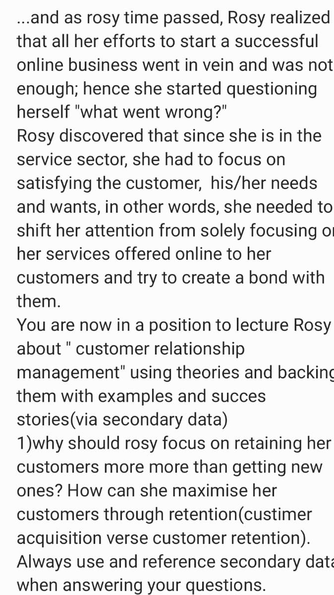 .and as rosy time passed, Rosy realized
that all her efforts to start a successful
online business went in vein and was not
enough; hence she started questioning
herself "what went wrong?"
Rosy discovered that since she is in the
service sector, she had to focus on
satisfying the customer, his/her needs
and wants, in other words, she needed to
shift her attention from solely focusing on
her services offered online to her
customers and try to create a bond with
them.
You are now in a position to lecture Rosy
about " customer relationship
II
management" using theories and backing
them with examples and succes
stories(via secondary data)
1)why should rosy focus on retaining her
customers more more than getting new
ones? How can she maximise her
customers through retention(custimer
acquisition verse customer retention).
Always use and reference secondary data
when answering your questions.
