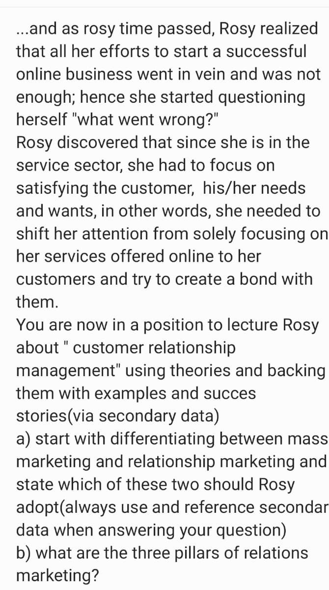 .and as rosy time passed, Rosy realized
that all her efforts to start a successful
online business went in vein and was not
enough; hence she started questioning
herself "what went wrong?"
Rosy discovered that since she is in the
service sector, she had to focus on
satisfying the customer, his/her needs
and wants, in other words, she needed to
shift her attention from solely focusing on
her services offered online to her
customers and try to create a bond with
them.
You are now in a position to lecture Rosy
about " customer relationship
II
management" using theories and backing
them with examples and succes
stories(via secondary data)
a) start with differentiating between mass
marketing and relationship marketing and
state which of these two should Rosy
adopt(always use and reference secondar
data when answering your question)
b) what are the three pillars of relations
marketing?
